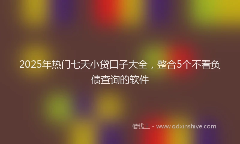 2025年热门七天小贷口子大全，整合5个不看负债查询的软件