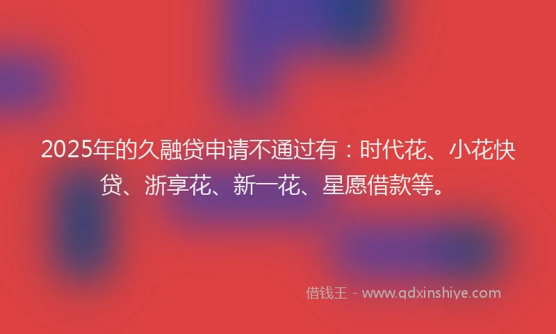 2025年的久融贷申请不通过有：时代花、小花快贷、浙享花、新一花、星愿借款等。
