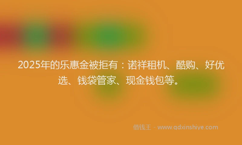 2025年的乐惠金被拒有：诺祥租机、酷购、好优选、钱袋管家、现金钱包等。