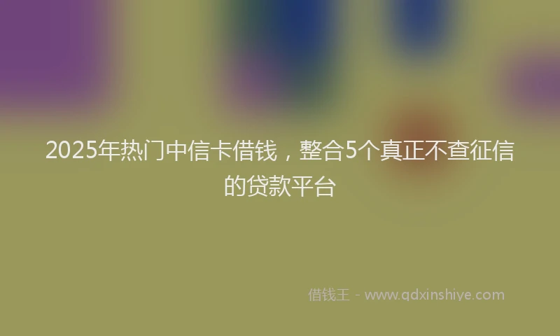 2025年热门中信卡借钱，整合5个真正不查征信的贷款平台