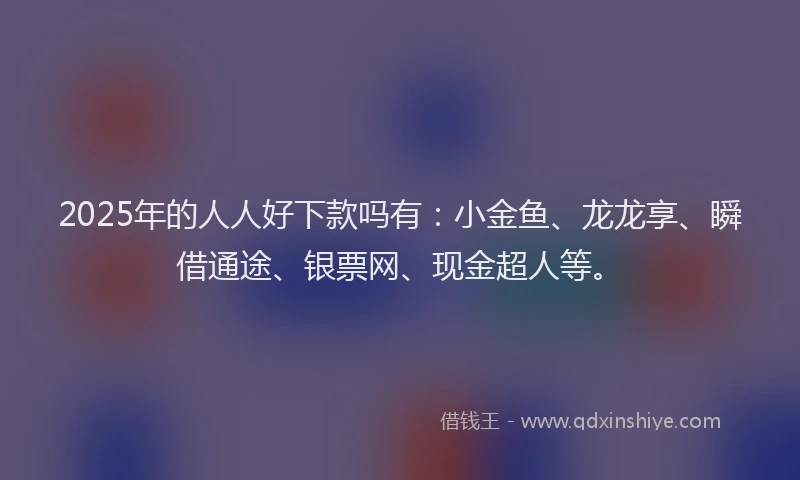 2025年的人人好下款吗有：小金鱼、龙龙享、瞬借通途、银票网、现金超人等。