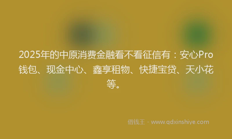 2025年的中原消费金融看不看征信有：安心Pro钱包、现金中心、鑫享租物、快捷宝贷、天小花等。