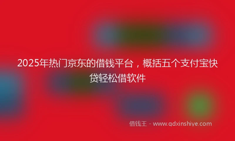 2025年热门京东的借钱平台，概括五个支付宝快贷轻松借软件