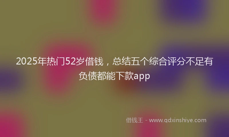 2025年热门52岁借钱，总结五个综合评分不足有负债都能下款app