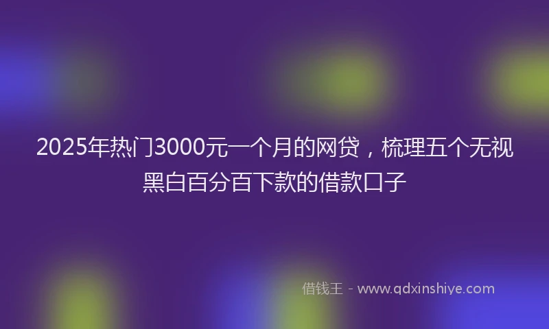 2025年热门3000元一个月的网贷，梳理五个无视黑白百分百下款的借款口子