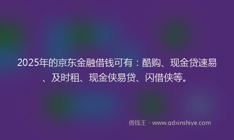 2025年的京东金融借钱可有：酷购、现金贷速易、及时租、现金侠易贷、闪借侠等。