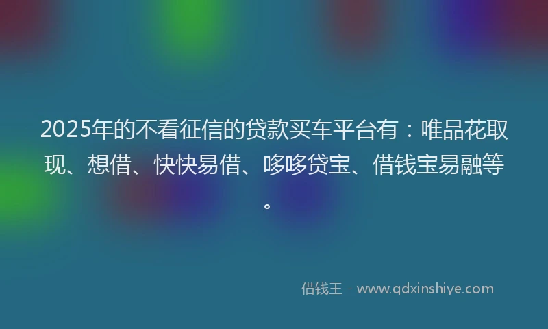 2025年的不看征信的贷款买车平台有：唯品花取现、想借、快快易借、哆哆贷宝、借钱宝易融等。