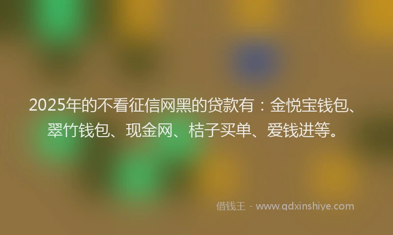2025年的不看征信网黑的贷款有：金悦宝钱包、翠竹钱包、现金网、桔子买单、爱钱进等。