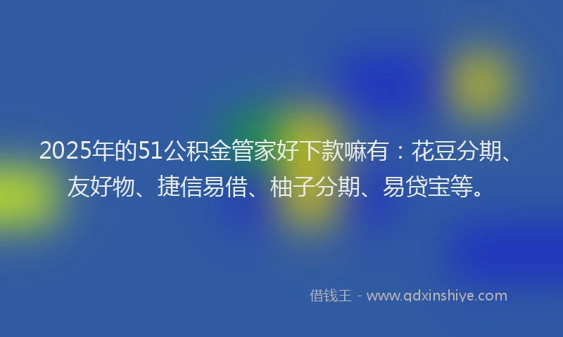 2025年的51公积金管家好下款嘛有：花豆分期、友好物、捷信易借、柚子分期、易贷宝等。