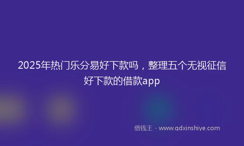 2025年热门乐分易好下款吗，整理五个无视征信好下款的借款app