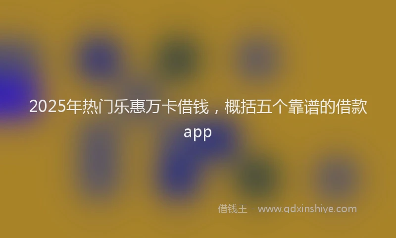 2025年热门乐惠万卡借钱，概括五个靠谱的借款app