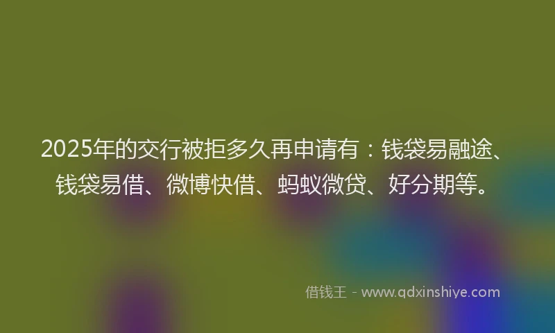 2025年的交行被拒多久再申请有：钱袋易融途、钱袋易借、微博快借、蚂蚁微贷、好分期等。