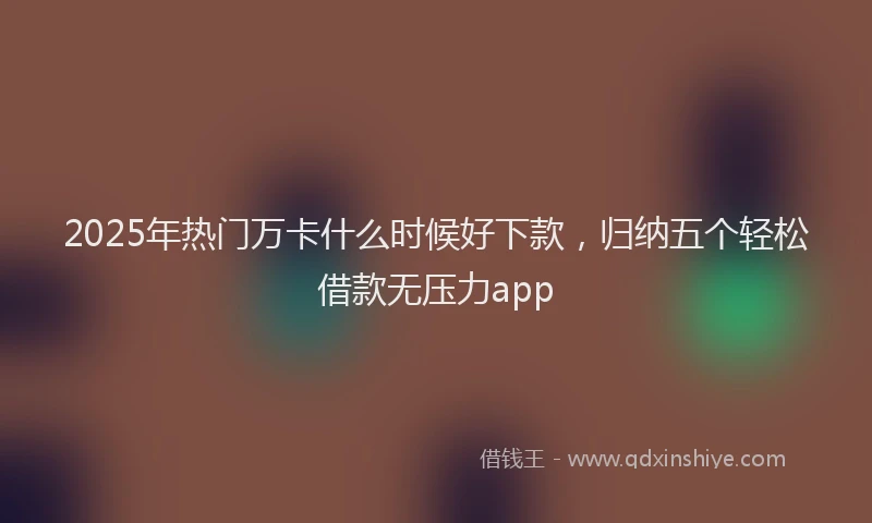 2025年热门万卡什么时候好下款，归纳五个轻松借款无压力app