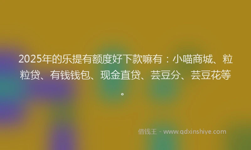 2025年的乐提有额度好下款嘛有：小喵商城、粒粒贷、有钱钱包、现金直贷、芸豆分、芸豆花等。