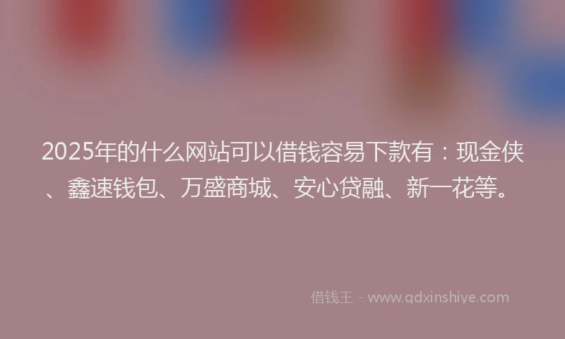 2025年的什么网站可以借钱容易下款有：现金侠、鑫速钱包、万盛商城、安心贷融、新一花等。