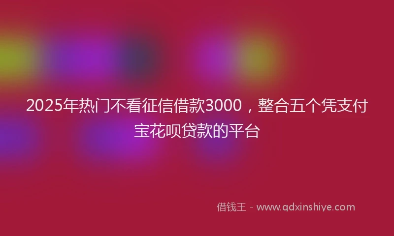 2025年热门不看征信借款3000，整合五个凭支付宝花呗贷款的平台