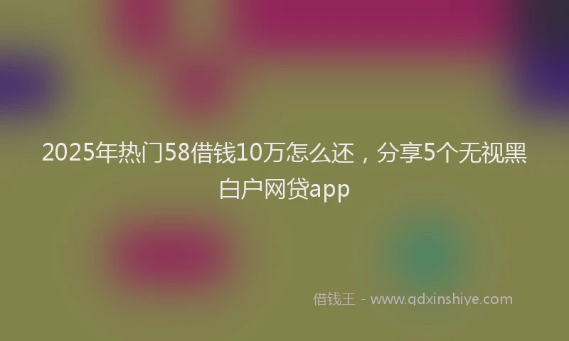 2025年热门58借钱10万怎么还，分享5个无视黑白户网贷app