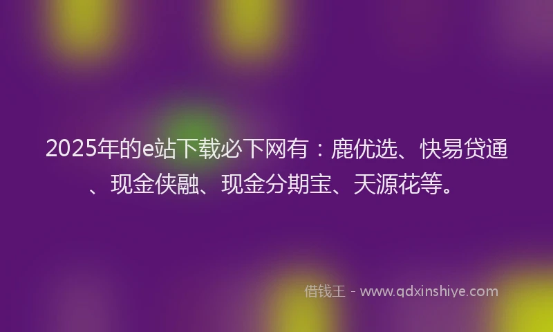 2025年的e站下载必下网有：鹿优选、快易贷通、现金侠融、现金分期宝、天源花等。