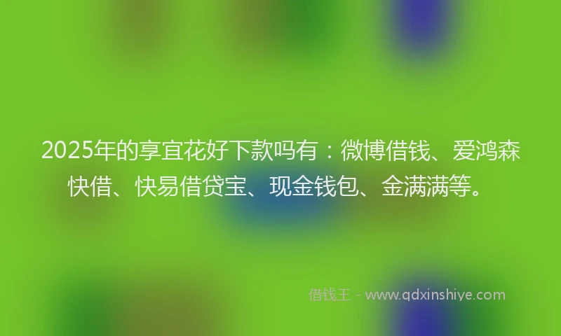 2025年的享宜花好下款吗有：微博借钱、爱鸿森快借、快易借贷宝、现金钱包、金满满等。