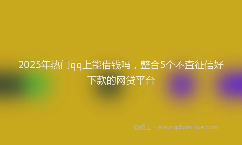 2025年热门qq上能借钱吗，整合5个不查征信好下款的网贷平台