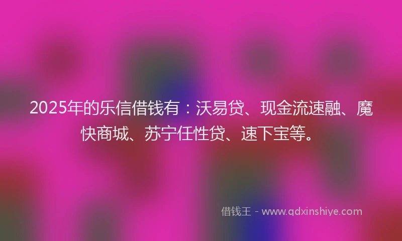 2025年的乐信借钱有：沃易贷、现金流速融、魔快商城、苏宁任性贷、速下宝等。