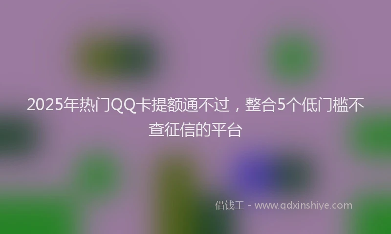 2025年热门QQ卡提额通不过，整合5个低门槛不查征信的平台