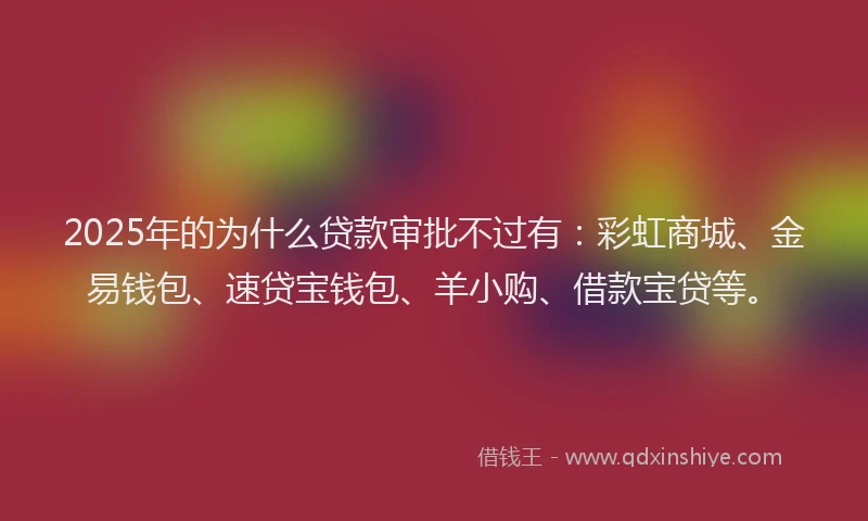 2025年的为什么贷款审批不过有：彩虹商城、金易钱包、速贷宝钱包、羊小购、借款宝贷等。