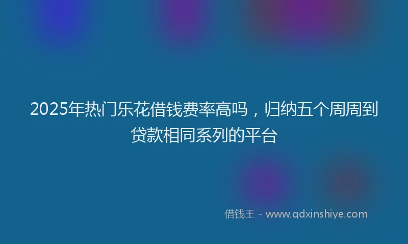 2025年热门乐花借钱费率高吗，归纳五个周周到贷款相同系列的平台