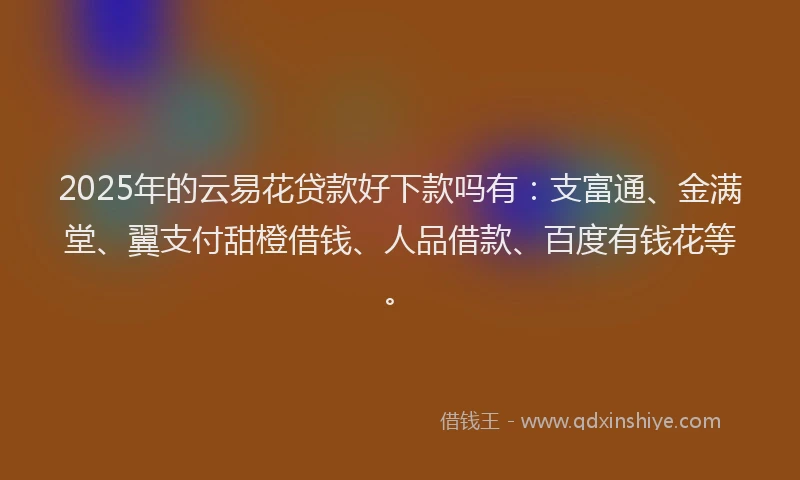 2025年的云易花贷款好下款吗有：支富通、金满堂、翼支付甜橙借钱、人品借款、百度有钱花等。