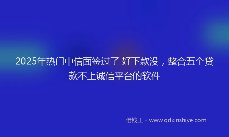 2025年热门中信面签过了 好下款没，整合五个贷款不上诚信平台的软件