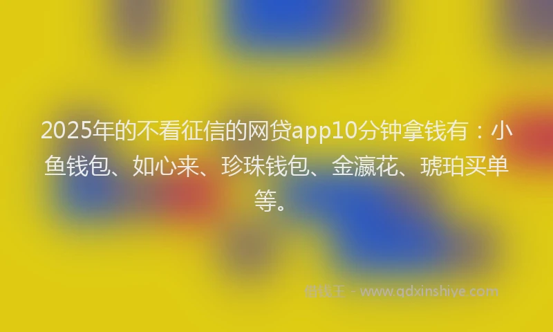 2025年的不看征信的网贷app10分钟拿钱有：小鱼钱包、如心来、珍珠钱包、金瀛花、琥珀买单等。