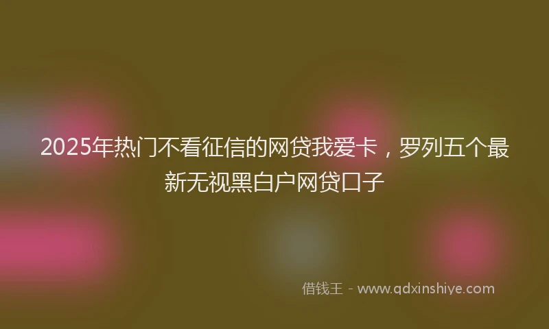 2025年热门不看征信的网贷我爱卡，罗列五个最新无视黑白户网贷口子
