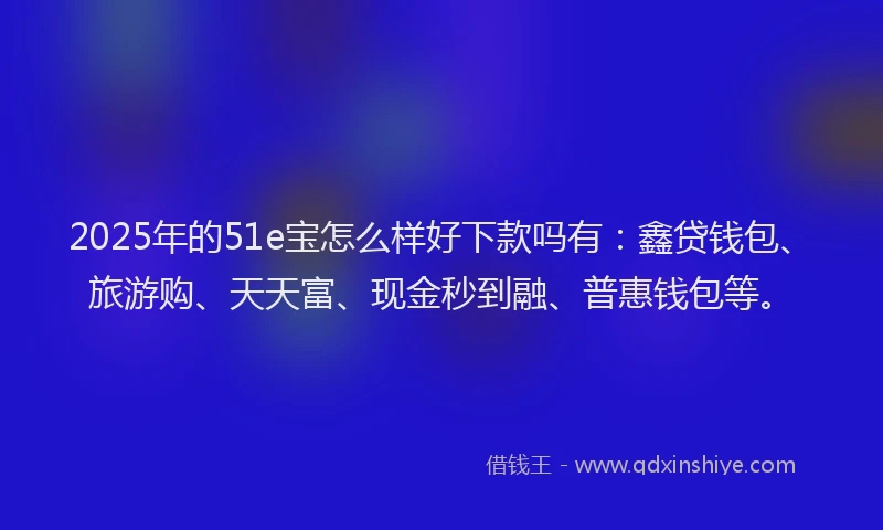2025年的51e宝怎么样好下款吗有：鑫贷钱包、旅游购、天天富、现金秒到融、普惠钱包等。