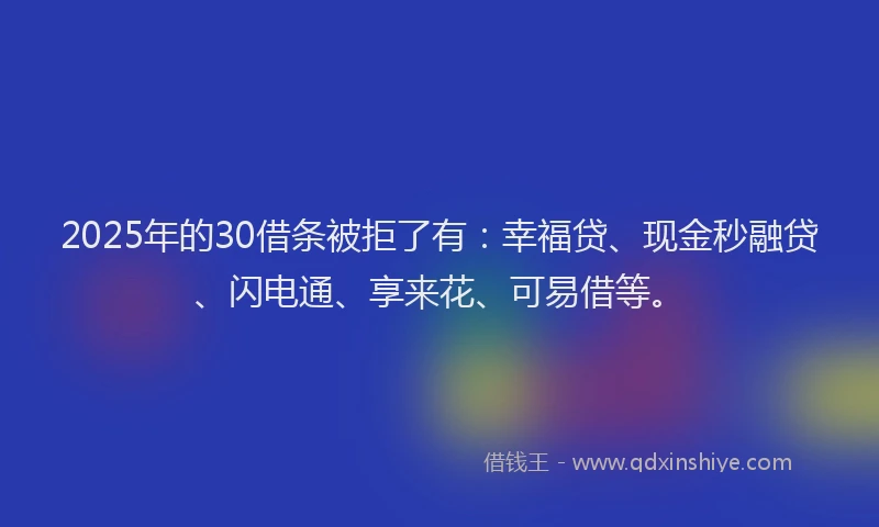 2025年的30借条被拒了有：幸福贷、现金秒融贷、闪电通、享来花、可易借等。