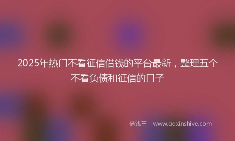 2025年热门不看征信借钱的平台最新，整理五个不看负债和征信的口子