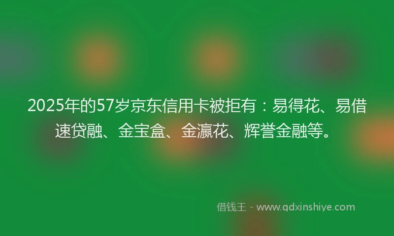 2025年的57岁京东信用卡被拒有：易得花、易借速贷融、金宝盒、金瀛花、辉誉金融等。