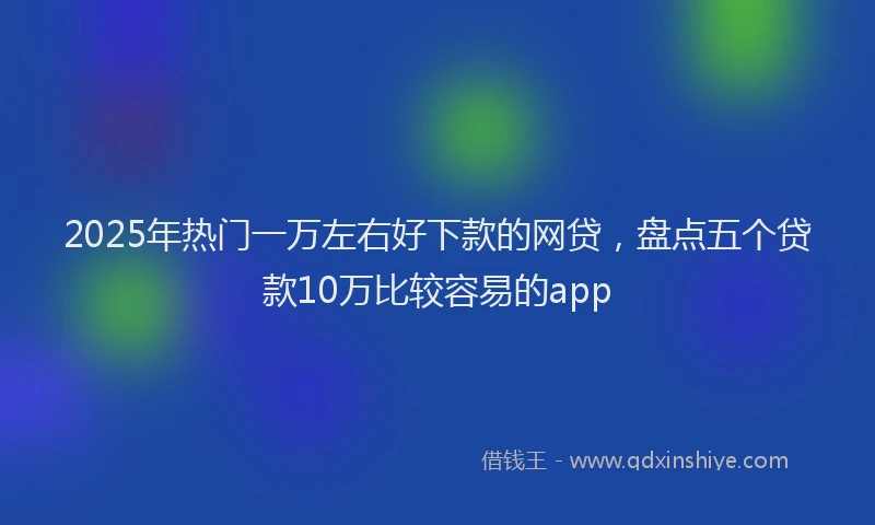 2025年热门一万左右好下款的网贷，盘点五个贷款10万比较容易的app