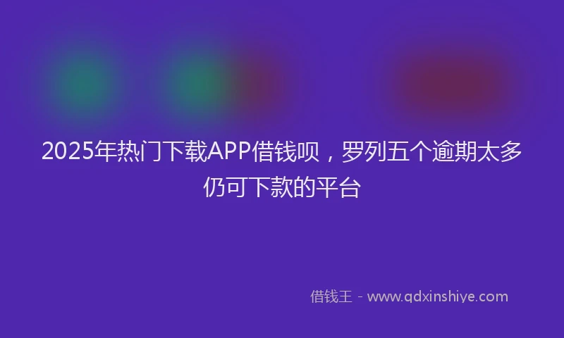 2025年热门下载APP借钱呗，罗列五个逾期太多仍可下款的平台
