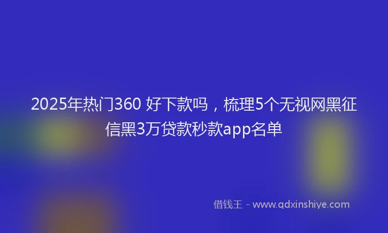 2025年热门360 好下款吗，梳理5个无视网黑征信黑3万贷款秒款app名单