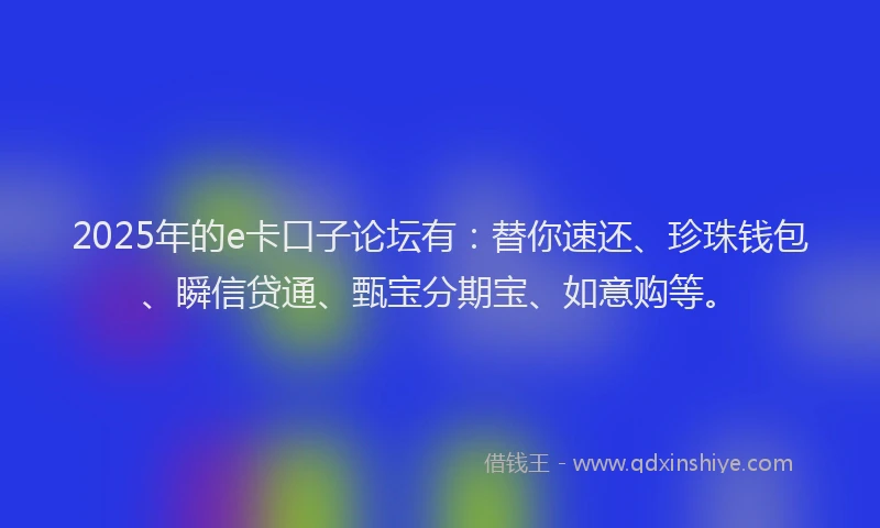 2025年的e卡口子论坛有：替你速还、珍珠钱包、瞬信贷通、甄宝分期宝、如意购等。