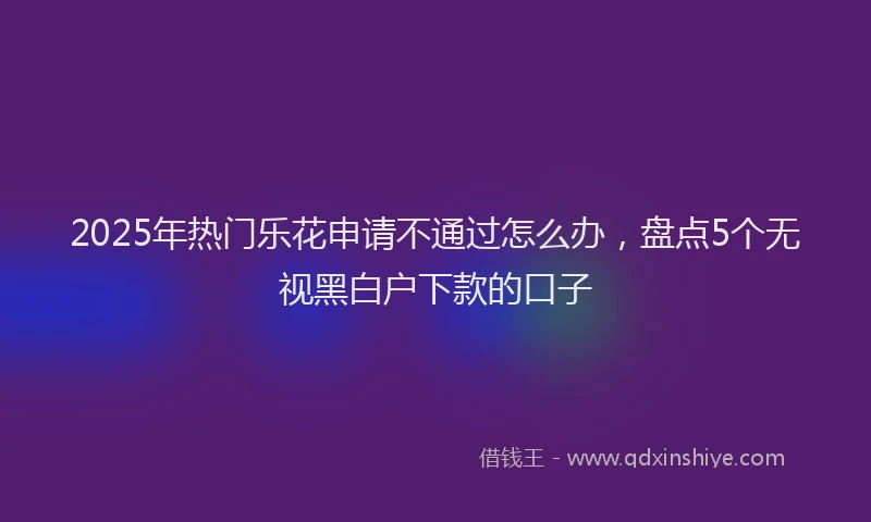2025年热门乐花申请不通过怎么办，盘点5个无视黑白户下款的口子