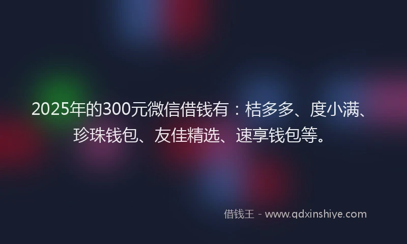 2025年的300元微信借钱有：桔多多、度小满、珍珠钱包、友佳精选、速享钱包等。