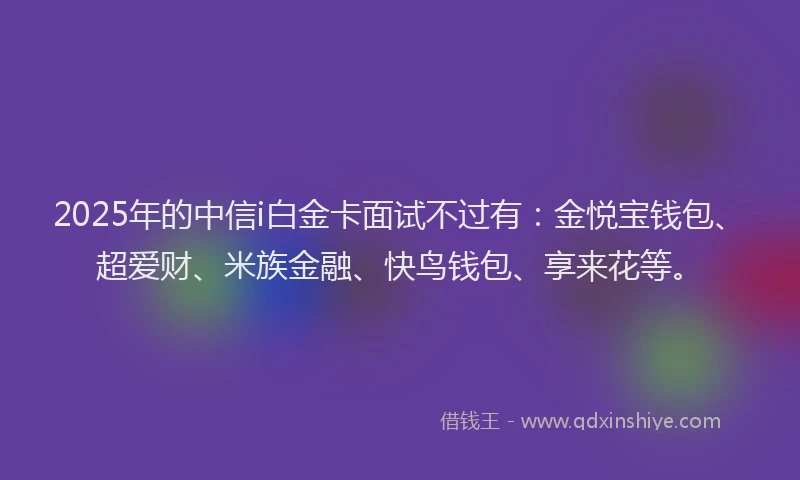 2025年的中信i白金卡面试不过有：金悦宝钱包、超爱财、米族金融、快鸟钱包、享来花等。