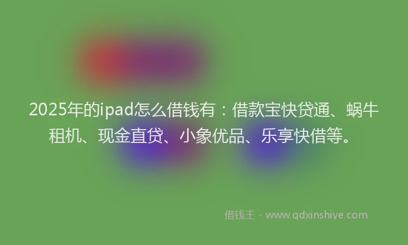 2025年的ipad怎么借钱有：借款宝快贷通、蜗牛租机、现金直贷、小象优品、乐享快借等。
