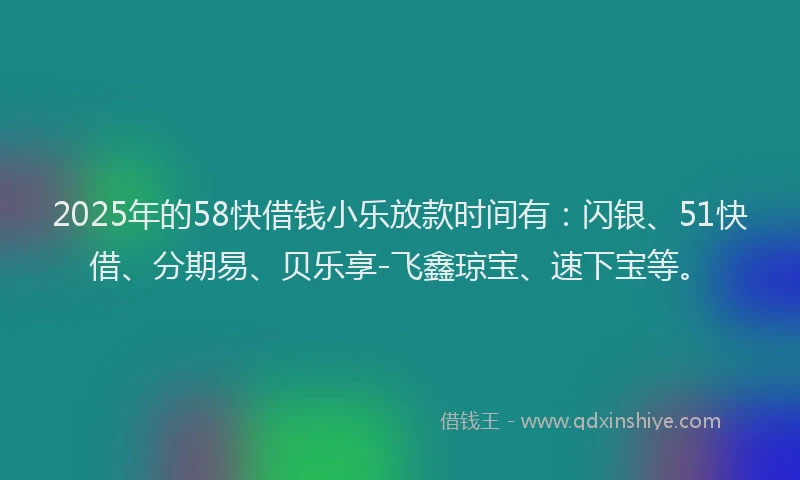 2025年的58快借钱小乐放款时间有：闪银、51快借、分期易、贝乐享-飞鑫琼宝、速下宝等。