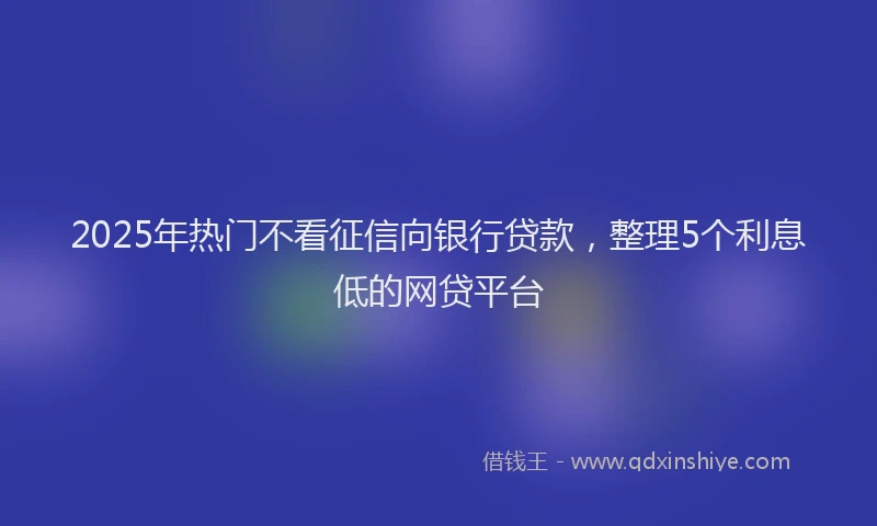 2025年热门不看征信向银行贷款，整理5个利息低的网贷平台