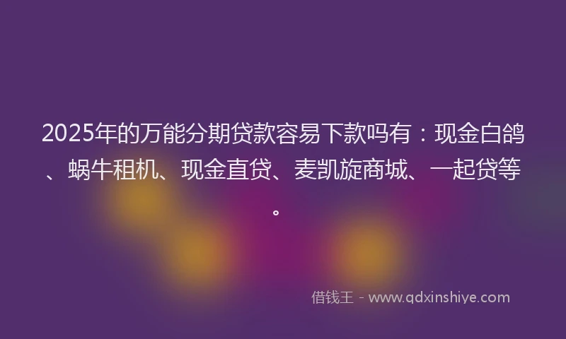 2025年的万能分期贷款容易下款吗有：现金白鸽、蜗牛租机、现金直贷、麦凯旋商城、一起贷等。