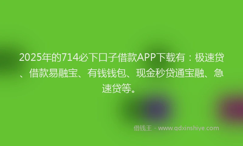 2025年的714必下口子借款APP下载有：极速贷、借款易融宝、有钱钱包、现金秒贷通宝融、急速贷等。