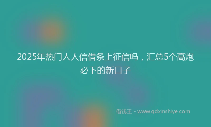 2025年热门人人信借条上征信吗，汇总5个高炮必下的新口子