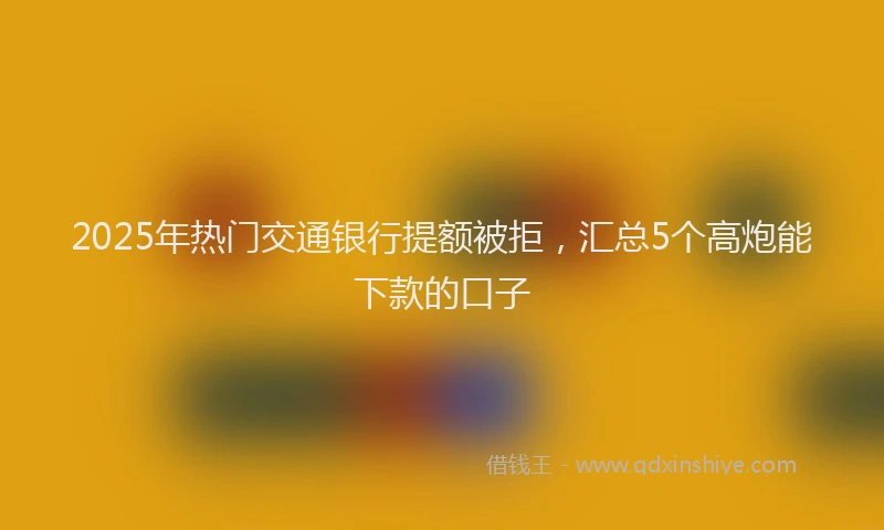 2025年热门交通银行提额被拒，汇总5个高炮能下款的口子